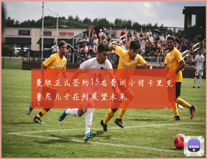 曼联正式签约15名青训小将卡里克鲁尼儿子在列展望未来
