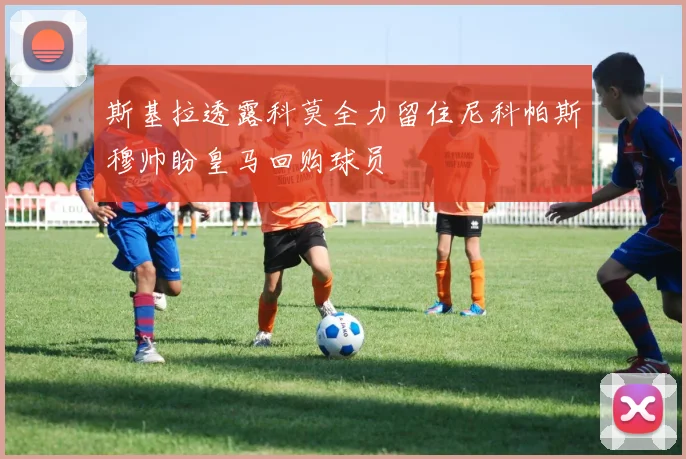 斯基拉透露科莫全力留住尼科帕斯穆帅盼皇马回购球员