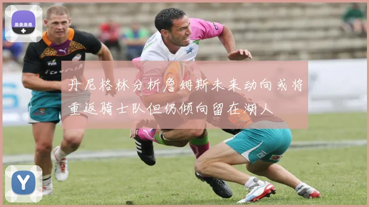 丹尼格林分析詹姆斯未来动向或将重返骑士队但仍倾向留在湖人