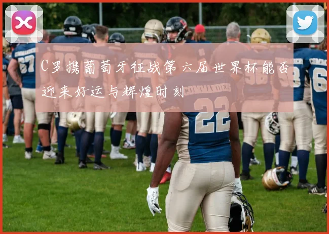 C罗携葡萄牙征战第六届世界杯能否迎来好运与辉煌时刻