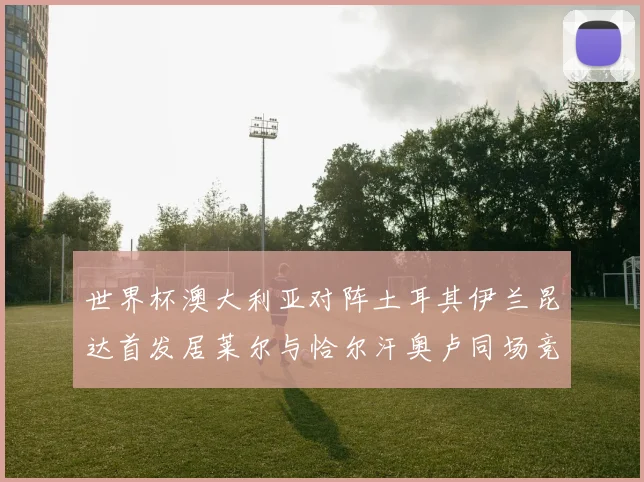 世界杯澳大利亚对阵土耳其伊兰昆达首发居莱尔与恰尔汗奥卢同场竞技