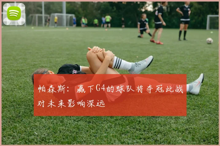 帕森斯：赢下G4的球队将夺冠此战对未来影响深远