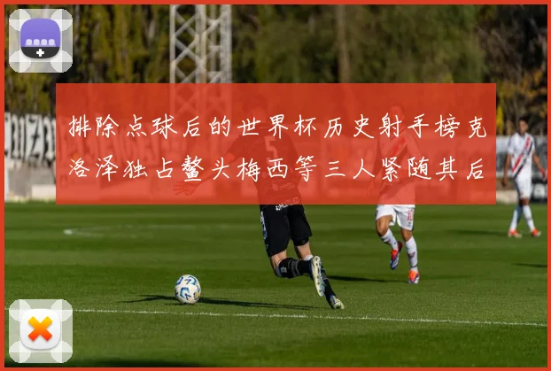 排除点球后的世界杯历史射手榜克洛泽独占鳌头梅西等三人紧随其后