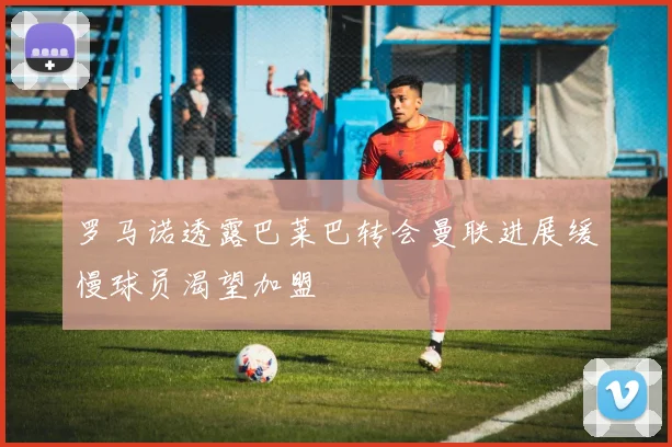 罗马诺透露巴莱巴转会曼联进展缓慢球员渴望加盟