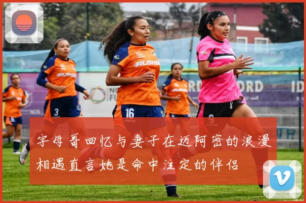 字母哥回忆与妻子在迈阿密的浪漫相遇直言她是命中注定的伴侣